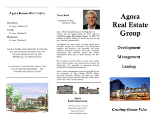 Agora Knows Real Estate
                                          Harry Reed

                                            President & Chief
                                                                                                           Agora
Development:                                    Executive Officer
  30 Years: 13 Million SF
Leasing:
                                                                                                         Real Estate
  25 Years; 9 Million SF
Management:
                                          Agora. The ancient gathering and meeting place in
                                          Greece, was the logical choice of Harry Reed in
                                          establishing Agora Real Estate Group in 2002. We
                                          continue to gather, whether to market, live, work, eat and
                                                                                                           Group
  20 Years; 7 Million SF                  play, separate and assembled.

                                          Throughout his career, Harry has been known as an
                                          innovative manager and entrepreneur with broad-based
AGORA WORKS AND PARTNERS WITH REAL        expertise and extensive and successful real estate                Development
                                          focused on ground-up mixed-use, retail, office, hospitality,
  ESTATE OWNERS AND INVESTORS TO          entertainment and residential projects and property
    UNLOCK AND REALIZE THE FULL           redevelopments from start to finish totaling over $1.3
     POTENTIAL OF INVESTMENTS             billion.                                                          Management
                                          He has shown a proven ability to analyze and control key
                                          drivers, develop strategies and manage processes to grow the
                                          bottom-line. The pacemaker in managing company
 LEADERSHIP, TEAM-BUILDING, PRO-ACTION,   development, leasing and management.                                 Leasing
    VALUE CREATION AND VISION — THE
      BY-WORDS OF AGORA’S SUCCESS         Harry’s senior management career has spanned the ma-
                                          jor companies of Poag Lifestyle, EDENS, Kravco,
                                          Foursquare, Intershop, Gibraltar, US Home and TDIC.
                                          Major clients include EREIM, Prudential, Inland, PREIT
                                          and the Abu Dhabi Tourism Authority.




                                                               Agora
                                                         Real Estate Group
                                                         1764 Dymoke Drive, Suite 120

                                                                                                         Creating Greater Value
                                                          Collierville, Tennessee 38017
                                                             Phone: 803.315.2515
                                                          E-mail: harryjreed@aol.com
 