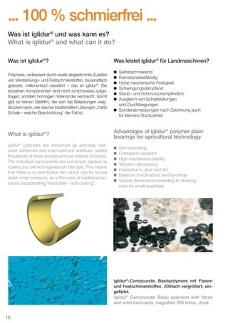 ... 100 % schmierfrei ...
Was ist iglidur® und was kann es?
What is iglidur® and what can it do?
Was ist iglidur®?
Polymere, verbessert durch exakt abgestimmte Zusätze
von Verstärkungs- und Festschmierstoffen, tausendfach
getestet, millionenfach bewährt – das ist iglidur®. Die
einzelnen Komponenten sind nicht schichtweise aufgetragen, sondern homogen miteinander vermischt. Somit
gibt es keinen Gleitﬁlm, der sich bei Belastungen wegdrücken kann, wie das bei traditionellen Lösungen „harte
Schale – weiche Beschichtung“ der Fall ist.

What is iglidur®?
iglidur® polymers are enhanced by precisely matched reinforced and solid lubricant additives, tested
thousands of times and proven over millions of cycles.
The individual components are not simply applied by
coating but are homogeneously blended. This means
that there is no anti-friction ﬁlm which can be forced
apart under pressure, as is the case of traditional solutions incorporating “hard shell – soft coating”.

Was leistet iglidur® für Landmaschinen?
Selbstschmierend
Korrosionsbeständig
Hohe mechanische Festigkeit
Schwingungsdämpfend
Staub- und Schmutzunempﬁndlich
Ausgleich von Schiefstellungen
und Durchbiegungen
Sonderabmessungen nach Zeichnung auch
für kleinere Stückzahlen

Advantages of iglidur® polymer plain
bearings for agricultural technology
Self-lubricating
Corrossion-resistant
High mechanical stability
Vibration dampening
Insensitive to dust and dirt
Balance of inclinations and bendings
Special dimensions according to drawing
even for small quantities

iglidur®-Compounds: Basispolymere mit Fasern
und Festschmierstoffen, 200fach vergrößert, eingefärbt.
iglidur® Compounds: Basic polymers with ﬁbres
and solid lubricants, magniﬁed 200 times, dyed.
10
D-EN_Agrar_v2.indd 10

05.11.13 13:13

 
