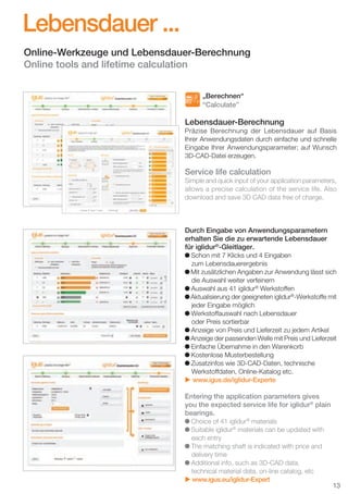 Lebensdauer ...
Online-Werkzeuge und Lebensdauer-Berechnung
Online tools and lifetime calculation
„Berechnen“
“Calculate”

Lebensdauer-Berechnung
Präzise Berechnung der Lebensdauer auf Basis
Ihrer Anwendungsdaten durch einfache und schnelle
Eingabe Ihrer Anwendungsparameter; auf Wunsch
3D-CAD-Datei erzeugen.

Service life calculation
Simple and quick input of your application parameters,
allows a precise calculation of the service life. Also
download and save 3D CAD data free of charge.

Durch Eingabe von Anwendungsparametern
erhalten Sie die zu erwartende Lebensdauer
für iglidur®-Gleitlager.
Schon mit 7 Klicks und 4 Eingaben
zum Lebensdauerergebnis
Mit zusätzlichen Angaben zur Anwendung lässt sich
die Auswahl weiter verfeinern
Auswahl aus 41 iglidur® Werkstoffen
Aktualisierung der geeigneten iglidur®-Werkstoffe mit
jeder Eingabe möglich
Werkstoffauswahl nach Lebensdauer
oder Preis sortierbar
Anzeige von Preis und Lieferzeit zu jedem Artikel
Anzeige der passenden Welle mit Preis und Lieferzeit
Einfache Übernahme in den Warenkorb
Kostenlose Musterbestellung
Zusatzinfos wie 3D-CAD-Daten, technische
Werkstoffdaten, Online-Katalog etc.
u www.igus.de/iglidur-Experte

Entering the application parameters gives
you the expected service life for iglidur® plain
bearings.
Choice of 41 iglidur® materials
Suitable iglidur® materials can be updated with
each entry
The matching shaft is indicated with price and
delivery time
Additional info, such as 3D-CAD data,
technical material data, on-line catalog, etc
u www.igus.eu/iglidur-Expert

D-EN_Agrar_v2.indd 13

13

05.11.13 13:14

 