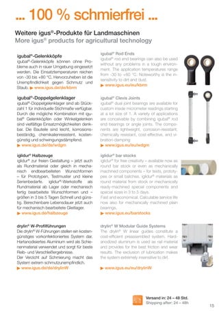... 100 % schmierfrei ...
Weitere igus®-Produkte für Landmaschinen
More igus® products for agricultural technology
igubal®-Gelenkköpfe
igubal®-Gelenkköpfe können ohne Probleme auch in rauer Umgebung eingesetzt
werden. Die Einsatztemperaturen reichen
von -30 bis +80 °C. Hervorzuheben ist die
Unempﬁndlichkeit gegen Schmutz und
Staub. www.igus.de/de/kbrm

igubal®-Doppelgelenklager

igubal® Rod Ends
igubal® rod end bearings can also be used
without any problems in a tough environment. The application temperatures range
from -30 to +80 °C. Noteworthy is the insensitivity to dirt and dust.
www.igus.eu/eu/kbrm

igubal®-Doppelgelenklager sind ab Stückzahl 1 für individuelle Stichmaße verfügbar.
Durch die mögliche Kombination mit igubal® Gelenkköpfen oder Winkelgelenken
sind vielfältige Einsatzmöglichkeiten denkbar. Die Bauteile sind leicht, korrosionsbeständig, chemikalienresistent, kostengünstig und schwingungsdämpfend.
www.igus.de/de/wdgm

igubal® Clevis Joints
igubal® dual joint bearings are available for
custom inside micrometer readings starting
at a lot size of 1. A variety of applications
are conceivable by combining igubal® rod
end bearings or angle joints. The components are lightweight, corrosion-resistant,
chemically resistant, cost-effective, and vibration-damping
www.igus.eu/eu/wdgm

iglidur® Halbzeuge
iglidur® zur freien Gestaltung – jetzt auch
als Rundmaterial oder gleich in mechanisch endbearbeiteten Wunschformen
– für Prototypen, Testmuster und kleine
Serienbedarfe. iglidur®-Werkstoffe als
Rundmaterial ab Lager oder mechanisch
fertig bearbeitete Wunschformen und –
größen in 3 bis 5 Tagen Schnell und günstig. Berechenbare Lebensdauer jetzt auch
für mechanisch bearbeitete Gleitlager.
www.igus.de/halbzeuge

iglidur® bar stocks
iglidur® for free creativity – available now as
round bar stock or even as mechanically
machined components – for tests, prototypes or small batches. iglidur® materials as
round material from stock or mechanically
ready-machined special components and
special sizes in 3 to 5 days.
Fast and economical. Calculable service life
now also for mechanically machined plain
bearings.
www.igus.eu/barstocks

drylin® W-Proﬁlführungen
Die drylin® W-Führungen stellen ein kostengünstiges vorkonfektioniertes System dar.
Hartanodisiertes Aluminium wird als Schienenmaterial verwendet und sorgt für beste
Reib- und Verschleißergebnisse.
Der Verzicht auf Schmierung macht das
System extrem schmutzunempﬁndlich.
www.igus.de/de/drylinW

drylin® W Modular Guide Systems
The drylin® W linear guides constitute a
cost-efﬁcient preassembled system. Hardanodized aluminum is used as rail material
and provides for the best friction and wear
results. The exclusion of lubrication makes
the system extremely insensitive to dirt.
www.igus.eu/eu/drylinW

Versand in: 24 – 48 Std.
Shipping after: 24 – 48h

D-EN_Agrar_v2.indd 15

15
05.11.13 13:14

 