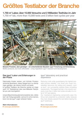 Größtes Testlabor der Branche
1.750 m2 Labor, über 15.000 Versuche und 2 Milliarden Testhübe im Jahr
1,750 m2 lab, more than 15,000 tests and 2 billion test cycles per year

Bessere Produkte, aber günstiger – ein entscheidender Baustein: igus® Forschung und Entwicklung.
Better products, but more affordable – a key ingredient: igus® research and development.

Das igus®-Labor und Erfahrungen in
der Praxis

igus® laboratory and practical
experience

Gleichzeitig Kosten senken und höchste Prozess–
sicherheit garantieren, dieser Spagat kann nur demjenigen gelingen, der intensiv forscht und testet.
Im größten Testlabor der Branche werden an insgesamt 107 Teststationen über zwei Milliarden Testzyklen pro Jahr durchgeführt.

Reducing costs while guaranteeing the highest possible process reliability: only those who invest considerable resources into testing and research, such
as igus®, can successfully address these competing
requirements. The largest test lab in the industry conducts more than 2 billion test cycles annually on a total of 107 test stations.
Our mechanical engineering components pass the
litmus test presented by production reality, because
they have already passed this test before leaving the
igus® warehouse.

Unsere Maschinenbauelemente bestehen den „Härtetest“ der Fertigungsrealität, weil sie ihn schon kennen,
bevor sie das igus®-Lager verlassen haben.

Mehr Informationen:
www.igus.de/de/test

More information:
www.igus.eu/eu/test

20
D-EN_Agrar_v2.indd 20

05.11.13 13:14

 