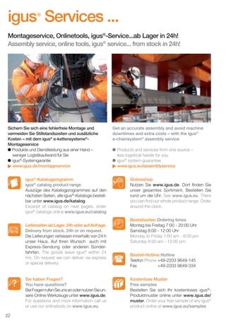 igus Services ...
®

Montageservice, Onlinetools, igus®-Service...ab Lager in 24h!
Assembly service, online tools, igus® service... from stock in 24h!

Sichern Sie sich eine fehlerfreie Montage und
vermeiden Sie Stillstandszeiten und zusätzliche
Kosten – mit dem igus® e-kettensysteme®Montageservice
Produkte und Dienstleistung aus einer Hand –
weniger Logistikaufwand für Sie
igus®-Systemgarantie
www.igus.de/montageservice
igus®-Katalogprogramm
igus® catalog product range
Auszüge des Katalogprogrammes auf den
nächsten Seiten, alle igus®-Kataloge bestellbar unter www.igus.de/katalog
Excerpt of catalog on next pages, order
igus® catalogs online www.igus.eu/catalog
Lieferzeiten ab Lager. 24h oder auf Anfrage.
Delivery from stock. 24h or on request.
Die Lieferungen verlassen innerhalb von 24 h
unser Haus. Auf Ihren Wunsch auch mit
Express-Sendung oder anderen Sonderfahrten. The goods leave igus® within 24
hrs. On request we can deliver via express
or special delivery.

Sie haben Fragen?
You have questions?
Bei Fragen rufen Sie uns an oder nutzen Sie unsere Online-Werkzeuge unter www.igus.de.
For questions and more information call us
or use our onlinetools on www.igus.eu.

Get an accurate assembly and avoid machine
downtimes and extra costs – with the igus®
e-chainsystem® assembly service
Products and services from one source –
less logistical hassle for you
igus® system guarantee
www.igus.eu/assemblyservice
Onlineshop
Nutzen Sie www.igus.de. Dort ﬁnden Sie
unser gesamtes Sortiment. Bestellen Sie
rund um die Uhr. See www.igus.eu. There
you can ﬁnd our whole product range. Order
around the clock.
Bestellzeiten Ordering times
Montag bis Freitag 7:00 - 20:00 Uhr
Samstag 8:00 - 12:00 Uhr
Monday to Friday 7:00 am - 8:00 pm
Saturday 8:00 am - 12:00 pm
Bestell-Hotline Hotline
Telefon Phone +49-2203 9649-145
Fax
+49-2203 9649-334
Kostenlose Muster
Free samples
Bestellen Sie sich Ihr kostenloses igus®Produktmuster online unter www.igus.de/
muster. Order your free sample of any igus®
product online at www.igus.eu/samples

22
D-EN_Agrar_v2.indd 22

05.11.13 13:14

 