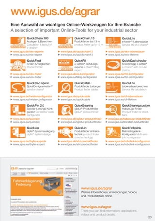 www.igus.de/agrar
Eine Auswahl an wichtigen Online-Werkzeugen für Ihre Branche
A selection of important Online-Tools for your industrial sector
QuickChain.100

Auslegen & Berechnen
Calculation & layout of
e-chains®
www.igus.de/eks-experte
www.igus.eu/ecs-expert

QuickFind

Finden & Vergleichen
Product ﬁnder
www.igus.de/eks-ﬁnder
www.igus.eu/ecs-ﬁnder

QuickCad spiral

Spiralförmige e-ketten®
spiral e-chains®
www.igus.de/twisterkonﬁgurator
www.igus.eu/twisterconﬁgurator

QuickPin 2.0

Stecker-Leitungs-Konﬁgurator Connector-cable
conﬁgurator
www.igus.de/quickpin
www.igus.eu/quickpin

=

QuickLin

drylin® Systemauslegung
drylin® system design

www.igus.de/drylin-experte
www.igus.eu/drylin-expert

QuickChain.13

QuickLife

Produktﬁnder bis 13 m
product ﬁnder up to 13 m
www.igus.de/quickchain13
www.igus.eu/quickchain13

QuickFill

e-ketten®-Befüllungsexperte e-chain® ﬁlling
expert
www.igus.de/ia-konﬁgurator
www.igus.eu/ﬁlling-conﬁgurator

e-ketten®-Lebensdauer
Service life of e-chains®
www.igus.de/eks-lebensdauer
www.igus.eu/ecs-lifetime

QuickCad circular

Kreisförmige e-ketten®
e-chains® with circular
motion
www.igus.de/rbr-konﬁgurator
www.igus.eu/rbr-conﬁgurator

QuickCable

QuickLife

Produktﬁnder Leitungen
Product ﬁnder cables
www.igus.de/quickcable
www.igus.eu/quickcable

QuickBearing

iglidur®-Produktﬁnder
iglidur® product ﬁnder
www.igus.de/iglidur-produktﬁnder
www.igus.eu/iglidur-productﬁnder

QuickLin

Produktﬁnder Antriebstechnik product ﬁnder
drive technology
www.igus.de/sht-produktﬁnder
www.igus.eu/sht-productﬁnder

Lebensdauerberechner
Service life calculation
www.igus.de/cf-lebensdauer
www.igus.eu/cf-lifetime

QuickBearing.custom

Halbzeuge-Finder
Product ﬁnder for stock
bars
www.igus.de/halbzeuge-produktﬁnder
www.igus.eu/stockbar-productﬁnder

=

QuickRobolink

MehrachsgelenkKonﬁgurator Multi-axisjoint conﬁgurator
www.igus.de/robolink-konﬁgurator
www.igus.eu/robolink-conﬁgurator

www.igus.de/agrar
Weitere Informationen, Anwendungen, Videos
und Produktdetails online.

www.igus.eu/agrar
There you can ﬁnd information, applications,
videos and product details.

D-EN_Agrar_v2.indd 23

23
05.11.13 13:14

 