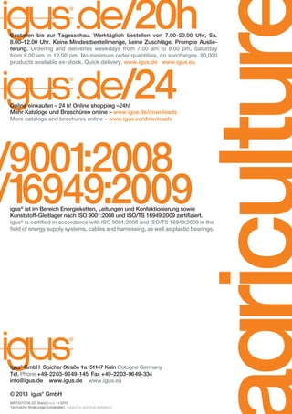 /20h

/24

Online einkaufen – 24 h! Online shopping –24h!
Mehr Kataloge und Broschüren online – www.igus.de/downloads
More catalogs and brochures online – www.igus.eu/downloads

/9001
:2008
/1
6949:2009

agricultur

Bestellen bis zur Tagesschau. Werktäglich bestellen von 7.00–20.00 Uhr, Sa.
8.00–12.00 Uhr. Keine Mindestbestellmenge, keine Zuschläge. Prompte Auslieferung. Ordering and deliveries weekdays from 7.00 am to 8.00 pm, Saturday
from 8.00 am to 12.00 pm. No minimum order quantities, no surcharges. 80,000
products available ex-stock. Quick delivery. www.igus.de www.igus.eu

igus® ist im Bereich Energieketten, Leitungen und Konfektionierung sowie
Kunststoff-Gleitlager nach ISO 9001:2008 und ISO/TS 16949:2009 zertifiziert.
igus® is certified in accordance with ISO 9001:2008 and ISO/TS 16949:2009 in the
field of energy supply systems, cables and harnessing, as well as plastic bearings.

igus® GmbH Spicher Straße 1a 51147 Köln Cologne Germany
Tel. Phone +49-2203-9649-145 Fax +49-2203-9649-334
info@igus.de www.igus.de www.igus.eu
© 2013 igus® GmbH
MAT0070706.25 Stand Issue 11/2013
Technische Änderungen vorbehalten. Subject to technical alterations.

D-EN_Agrar_v2.indd 24

05.11.13 13:14

 