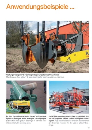 Anwendungsbeispiele ...

Wartungsfreie iglidur® G Polymergleitlager für Ballenstechmaschinen.
Maintenance-free iglidur® G plain bearings for tree transplantor machines

In den Pendellenk-Achsen trotzen schmierfreie
iglidur®-Gleitlager allen widrigen Bedingungen.
Lubrication-free iglidur® bearings in adverse conditions at shuttle steering axes.

Hohe Verschleißfestigkeit und Wartungsfreiheit sind
die Hauptgründe für den Einsatz von iglidur®-Gleitlagern. High wear resistance and low maintenance
are the main reasons for the use of iglidur® bearings.
9

D-EN_Agrar_v2.indd 9

05.11.13 13:13

 