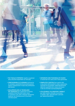 •	PIU’ FACILE E POTENTE rispetto a qualsiasi 	
	 altra soluzione disponibile sul mercato;
•	CONFIGURABILE E FLESSIBILE attraverso		
	 le molteplici possibilità di personalizzazione		
	 messe a disposizione in base alla profilazione	
	 dell’utente;
•	SVILUPPATO CON LE TECNOLOGIE
	 PIÙ AVANZATE per supportare le diverse
	 modalità di distribuzione (web, cloud,
	 on premise) e per poter integrare facilmente		
	 qualsiasi servizio/soluzione di Zucchetti
	 o di terze parti;
•	 INTEGRATO CON FUNZIONALITA’ NUOVE	
e trasversali che vanno oltre l’area gestionale;
•	 COMPLETO E DIGITALE per gestire dati	
e documenti dell’azienda in modo organizzato,		
razionale ed accessibile, indipendentemente			
dalla loro quantità (che cresce nel tempo)	
o dal loro formato (cartaceo/digitale);
•	 UTILIZZABILE VIA DESKTOP E MOBILE	
per poter essere utilizzato via browser	
e tramite “app” specializzate e pensate	
per tablet/smartphone
 