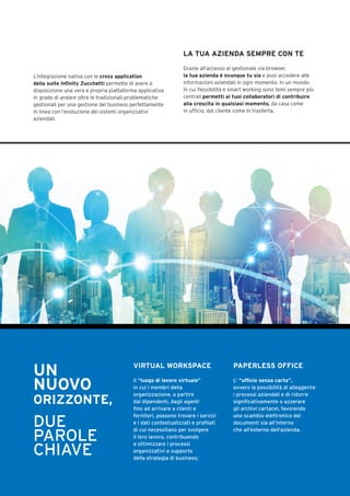L’integrazione nativa con le cross application
della suite Infinity Zucchetti permette di avere a
disposizione una vera e propria piattaforma applicativa
in grado di andare oltre le tradizionali problematiche
gestionali per una gestione del business perfettamente
in linea con l’evoluzione dei sistemi organizzativi
aziendali.
LA TUA AZIENDA SEMPRE CON TE
Grazie all’accesso al gestionale via browser,
la tua azienda è ovunque tu sia e puoi accedere alle
informazioni aziendali in ogni momento. In un mondo
in cui flessibilità e smart working sono temi sempre più
centrali permetti ai tuoi collaboratori di contribuire
alla crescita in qualsiasi momento, da casa come
in ufficio, dal cliente come in trasferta.
UN
NUOVO
ORIZZONTE,
DUE
PAROLE
CHIAVE
VIRTUAL WORKSPACE
Il “luogo di lavoro virtuale”
in cui i membri della
organizzazione, a partire
dai dipendenti, dagli agenti
fino ad arrivare a clienti e
fornitori, possono trovare i servizi
e i dati contestualizzati e profilati
di cui necessitano per svolgere
il loro lavoro, contribuendo
a ottimizzare i processi
organizzativi a supporto
della strategia di business;
PAPERLESS OFFICE
L’ “ufficio senza carta”,
ovvero la possibilità di alleggerire
i processi aziendali e di ridurre
significativamente o azzerare
gli archivi cartacei, favorendo
uno scambio elettronico dei
documenti sia all’interno
che all’esterno dell’azienda.
 