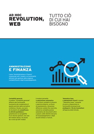 AD HOC
REVOLUTION,
WEB
TUTTO CIÒ
DI CUI HAI
BISOGNO
AMMINISTRAZIONE
E FINANZA
L’area “Amministrazione e Finanza”
comprende tutti i moduli e le funzionalità
attinenti alla gestione delle esigenze
contabili/fiscali e degli incassi/pagamenti.
Contabilità generale
Il modulo “Contabilità generale”
affianca alle funzionalità
necessarie allo svolgimento di
quanto previsto dalla normativa
civilistica e fiscale, una serie
di strumenti che semplificano
le attività quotidiane e
garantiscono la navigabilità
tra le diverse gestioni, non solo
del modulo stesso, ma anche
da e verso gli altri moduli.
Il modulo permette
la generazione automatica
di scritture contabili di chiusura
e apertura bilancio, scritture
di assestamento, rilevazione
differenze cambia fine esercizio,
nonché la contabilizzazione
automatica dei documenti attivi
e passivi, delle distinte bancarie
di incasso/pagamento e degli
acconti emessi e ricevuti.
Telematico base
e adempimenti fiscali Il modulo
“Telematico base” consente
di avere a disposizione le
funzionalità necessarie per
predisporre i file da trasmettere
all’Agenzia delle Entrate.
 