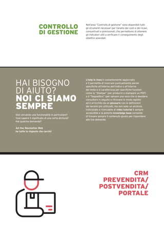 CONTROLLO
DI GESTIONE
Nell’area “Controllo di gestione” sono disponibili tutti
gli strumenti necessari per l’analisi dei costi e dei ricavi,
consuntivati e previsionali, che permettono di ottenere
gli indicatori utili a verificare il conseguimento degli
obiettivi aziendali.
HAI BISOGNO
DI AIUTO?
NOI CI SIAMO
SEMPRE
Stai cercando una funzionalità in particolare?
Vuoi sapere il significato di una certa dicitura?
Hai qualche domanda?
Ad Hoc Revolution Web
ha tutte le risposte che cerchi!
L’help in linea è costantemente aggiornato
e ti permette di ricercare puntualmente parole
specifiche all’interno dell’indice o all’interno
del testo e si caratterizza per specifiche funzioni
come la “Stampa” (per produrre e stampare un PDF)
o il “Segnalibro” (per salvare una voce che si desidera
consultare in seguito e ritrovare in modo rapido)
ed è arricchito da un glossario con le definizioni
dei termini più utilizzati, ma non solo: un archivio
indicizzato e ricercabile di video tutorial è sempre
accessibile e la potente knowledge base consente
di trovare sempre il contenuto giusto per rispondere
alle tue domande.
CRM
PREVENDITA/
POSTVENDITA/
PORTALE
 