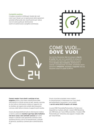 Contabilità analitica
Il modulo consente di effettuare l’analisi dei costi
e dei ricavi rilevati con la registrazione delle operazioni
aziendali affiancando alla classificazione per natura
(voci di costo) quella per destinazione
(centri di costoricavo) e progetto (commessa).
Conosci meglio i tuoi clienti e anticipa le loro
esigenze grazie a una chiara classificazione delle
informazioni e al facile accesso ai dati, avendo a portata
di click tutte le informazioni relative al rapporto con
la clientela, dal registro dei contatti alle transazioni
concluse, dalle fatture emesse al supporto post-vendita.
Grazie alla disponibilità di tutte le informazioni relative
a clienti e potenziali monitori ogni fase delle trattative
che hai in corso e dei contratti conclusi per avere
sempre il controllo sulle operatività connesse come
assistenza tecnica, servizi di manutenzione, contratti
di garanzia, assistenza commerciale e amministrativa
ecc.
Grazie al portale aziendale invece migliori
la comunicazione e l’interazione con i tuoi clienti
permettendogli di acquistare i tuoi prodotti
o servizi senza limiti di spazio o di tempo.
Le aree CRM Prevendita/Postvendita e Portale sono
disponibili se risultano attivati i moduli CRM Marketing
e/o CRM Sales per l’area CRM prevendita, il modulo CRM
Postvendita per l’omonima area oppure il modulo CMS
per l’area Portale.
COME VUOI…
DOVE VUOI
Con Ad Hoc Revolution Web hai sempre la libertà
di scelta! Non solo hai la possibilità di comporre il
gestionale sulla base delle tue esigenza ma puoi
anche decidere dove installarlo, direttamente in
azienda o nel Datacenter Zucchetti, sfruttando così le
garanzie di affidabilità, sicurezza e risparmio che una
soluzione cloud è in grado di offrirti!
 
