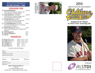 August 25 at 7:00 pm
St. Peter’s Field - Cambridge, MA.
2014
Abbot Financial Management
To Benefit
Abbot Financial Management
Oldtime Baseball Game
Sponsorship Form
Program Ads
Back Cover (color)	 $5,000	 8.25” x 10.75”
Inside Cover (b/w)	 $2,500	 8.25” x 10.75”
Full Page (b/w)		 $1,000	 8.25” x 10.75”
1/2 Page (b/w)		 $500	 8.25” x 5”
1/4 Page (b/w)		 $250	 4” x 5”
Bus. Card (b/w)		 $100	 3.5” x 2”
Contact us about Ad Design
Visa		MasterCard		AmEx
Name: ______________________________
Address: _____________________________
Telephone or Email: _____________________
Special Instructions: _____________________
___________________________________
Account #: ____________________________
Expiration Date: ________________________
Signature: ____________________________
Make Checks Payable to:
ALSTDI
c/o Oldtime Baseball Game
PO Box 292 / North Andover, MA. 01845
Lou Gehrig Sponsor			$7,500
Full Page Ad in Program, Signage, and
Acknowledgement during Game.
Team Sponsor (2 Available)		 $5,000
Full Page Ad in Program, Signage, and
Acknowledgement during Game.
Inning Sponsor (9 Avail.)		 $1,000
1/2 Page Ad in Program, Signage, and
Acknowledgement during Game.
1/2 Inning Sponsor (18 Avail.)	 $500
Verbal Acknowledgement at 1/2 Inning,
Recognition in Program.
Player Sponsor (40 Avail.)		 $250
Verbal Acknowledgement, 1/8 Page Ad in
Program.
MVP Supporter			$100
All Star Supporter			$50
Patron					$25
OLDTIMEBASEBALLGAME
POBox292
NorthAndover,MA.01845
www.OldtimeBaseball.com
 