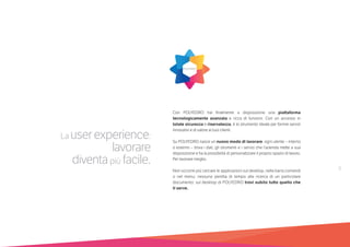 9
La userexperience:
lavorare
diventapiù facile.
Con POLYEDRO hai finalmente a disposizione una piattaforma
tecnologicamente avanzata e ricca di funzioni. Con un accesso in
totale sicurezza e riservatezza, è lo strumento ideale per fornire servizi
innovativi e di valore ai tuoi clienti.
Su POLYEDRO nasce un nuovo modo di lavorare: ogni utente – interno
o esterno – trova i dati, gli strumenti e i servizi che l’azienda mette a sua
disposizione e ha la possibilità di personalizzare il proprio spazio di lavoro.
Per lavorare meglio.
Non occorre più cercare le applicazioni sul desktop, nella barra comandi
o nel menu; nessuna perdita di tempo alla ricerca di un particolare
documento: sul desktop di POLYEDRO trovi subito tutto quello che
ti serve.
 