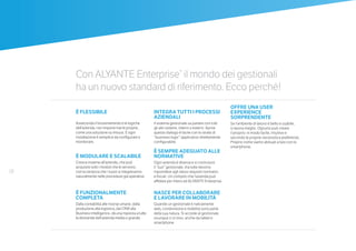18
È FLESSIBILE
Asseconda il funzionamento e le logiche
dell’azienda, non impone mai le proprie,
come una soluzione su misura. E ogni
installazione è semplice da configurare e
monitorare.
È MODULARE E SCALABILE
Cresce insieme all’azienda, che può
acquisire solo i moduli che le servono,
con la certezza che i nuovi si integreranno
naturalmente nelle procedure già operative.
 
È FUNZIONALMENTE
COMPLETA
Dalla contabilità alle risorse umane, dalla
produzione alla logistica, dal CRM alla
Business Intelligence, dà una risposta a tutte
le domande dell’azienda media o grande.
INTEGRA TUTTI I PROCESSI
AZIENDALI
Il sistema gestionale sa parlare con tutti
gli altri sistemi, interni o esterni. Aprire
questo dialogo è facile con lo strato di
“business logic” applicativo direttamente
configurabile.
È SEMPRE ADEGUATO ALLE
NORMATIVE
Ogni azienda è diversa e si costruisce
il “suo” gestionale, ma tutte devono
rispondere agli stessi requisiti normativi
e fiscali. Un compito che l’azienda può
affidare per intero ad ALYANTE Enterprise.
 
NASCE PER COLLABORARE
E LAVORARE IN MOBILITÀ
Quando un gestionale è nativamente
web, condivisione e mobilità sono parte
della sua natura. Si accede al gestionale
ovunque ci si trovi, anche da tablet e
smartphone.
OFFRE UNA USER
EXPERIENCE
SORPRENDENTE
Se l’ambiente di lavoro è bello e usabile,
si lavora meglio. Ognuno può creare
il proprio: in modo facile, intuitivo e
secondo le proprie necessità e preferenze.
Proprio come siamo abituati a fare con lo
smartphone.
Con ALYANTE Enterprise®
il mondo dei gestionali
ha un nuovo standard di riferimento. Ecco perché!
 