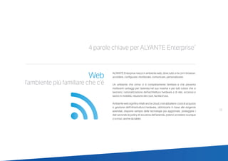 19
4 parole chiave per ALYANTE Enterprise®
Web
l’ambiente più familiare che c’è
ALYANTE Enterprise nasce in ambiente web, dove tutto si fa con il browser:
accedere, configurare, monitorare, comunicare, personalizzare.
Un ambiente che ormai ci è completamente familiare e che presenta
moltissimi vantaggi per l’azienda nel suo insieme e per tutti coloro che vi
lavorano: razionalizzazione dell’architettura hardware e di rete, accesso e
lavoro in mobilità, riduzione dei costi, facilità d’uso.
Ambientewebsignificainfattianchecloud,cioèabbattereicostidiacquisto
e gestione dell’infrastruttura hardware, ottimizzarla in base alle esigenze
aziendali, disporre sempre delle tecnologie più aggiornate, proteggere i
dati secondo le policy di sicurezza dell’azienda, potervi accedere ovunque
ci si trovi, anche da tablet.
 
