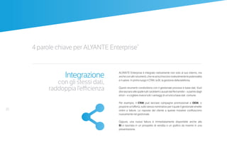 20
4 parole chiave per ALYANTE Enterprise®
Integrazione
con gli stessi dati,
raddoppia l’efficienza
ALYANTE Enterprise è integrato nativamente non solo al suo interno, ma
ancheconaltristrumenti,chenearricchiscononotevolmentelepotenzialità
e il valore. In primo luogo il CRM, la BI, la gestione della telefonia.
Questi strumenti condividono con il gestionale processi e base dati. Vuol
direlasciarsiallespalletuttiiproblemicausatidaifiletransfer–apartiredagli
errori – e cogliere invece tutti i vantaggi di un’unica base dati comune.
Per esempio, il CRM può lanciare campagne promozionali e DEM, o
proporre un’offerta, sullo stesso nominativo per il quale il gestionale emette
ordini e fatture. Le risposte del cliente a queste iniziative confluiscono
nuovamente nel gestionale.
Oppure, una nuova fattura è immediatamente disponibile anche alla
BI e riportata in un prospetto di vendita o un grafico da inserire in una
presentazione.
 