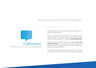 4 parole chiave per ALYANTE Enterprise®
Collaboration
meno errori, più produttività
ALYANTE Enterprise è un luogo naturale di dialogo e collaborazione, non
solo per l’ambiente web nativo.
È anche un nuovo strumento come il workflow: guida l’utente passo passo,
già al solo sorgere di un problema o allertati da una scadenza, così ogni
procedura diventa più semplice, con una drastica riduzione degli errori.
Dove prima c’erano il controllo manuale e le checklist, ora ci pensa
ALYANTE Enterprise con i suoi strumenti di condivisione: l’agenda, tra
procedure e utenti; o lo scadenzario, tra diverse procedure collegate quali il
magazzino e gli approvvigionamenti.
Con ALYANTE Enterprise si pubblicano e leggono news, si scambiano
messaggiedocumenti,sitelefona.Siaall’internocheall’esternodell’azienda.
21
 
