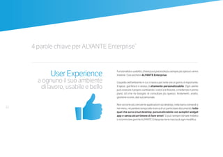 22
4 parole chiave per ALYANTE Enterprise®
UserExperience
a ognuno il suo ambiente
di lavoro, usabile e bello
Funzionalità e usabilità, chiarezza e piacevolezza sempre più spesso vanno
insieme. Così anche in ALYANTE Enterprise.
L’aspetto dell’ambiente in cui si lavora per tante ore al giorno è importante:
il layout, già fresco e arioso, è altamente personalizzabile. Ogni utente
può costruire il proprio cambiando i colori e le finestre, o mettendo in primo
piano ciò che ha bisogno di consultare più spesso. Andamenti, analisi,
gestione scorte, dati sul personale.
Non occorre più cercare le applicazioni sul desktop, nella barra comandi o
nel menu, né perdere tempo alla ricerca di un particolare documento: tutto
quel che serve è sul desktop, personalizzabile con semplici widget
app e senza alcun timore di fare errori. Si può sempre tornare indietro
o ricominciare perché ALYANTE Enterprise tiene traccia di ogni modifica.
 