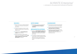 BACHECA
•	 	News, File e Forum: 3 diverse tipologie
di aree per condividere informazioni e
documenti.
•	 	Strutture standard per creare in modo
semplice e rapido aree di condivisione
(News e File).
•	 	Totale libertà nel personalizzare o
creare proprie strutture.
•	 	Servizio automatico di alert tramite
Email, sms e messaggistica interna per
sapere sempre se ci sono nuovi
documenti di interesse.
NOTE E MEMO
•		Annotazioni, to do list e promemoria
per non dimenticare impegni e
scadenze.
MESSAGGISTICA INTERNA
•		Sistema di messaggistica interna al
riparo da virus, spam e phishing per
comunicare in modo sicuro tra utenti
del Portale.
•		Possibilità di collegare indirizzi Email e
inviare SMS a numeri di telefonia mobile
attraverso le liste di distribuzione e il
sistema di messaggistica automatica
(alert).
SCADENZARIO
•		Acquisizione automatica dai gestionali
per renderne più facile il monitoraggio.
•		Gestione personalizzabile per inserire
qualunque tipo di scadenza.
•		Scadenze visualizzabili da Agenda per
avere tutto sotto controllo in un unico
ambiente, ottimizzare i tempi e non
dimenticare nulla.
27
ALYANTE Enterprise®
b ACCESSIBILITÀ, COLLABORATION E FUNZIONALITÀ CONDIVISE
 