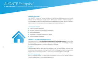 30
ALYANTE Enterprise®
b AREE FUNZIONALI | AMMINISTRAZIONE, FINANZA E DICHIARAZIONE DEI REDDITI
	AMMINISTRAZIONE
Con ALYANTE Enterprise l’azienda può assolvere agli obblighi e agli adempimenti contabili
e fiscali con la certezza di essere sempre allineata alla normativa vigente. La logica è
multiaziendale,congestionedellacontabilitàordinaria“apartitadoppia”,denunciaperiodica
iva mensile o trimestrale e contabilizzazione automatica della liquidazione.
Una gestione completa
•	 	Ratei e risconti in automatico
•	 	Situazioni di bilancio infrannuali per competenza
•	 	Scritture previsionali
•	 	Simulazioni di ricezione e/o emissione fatture
•	 	Valorizzazione del magazzino
FINANZA E DICHIARAZIONE DEI REDDITI
Delineare politiche che incidano positivamente sul risultato economico è più facile se
la Tesoreria può monitorare in modo scrupoloso l’impiego dei fondi aziendali. L’area Finanza
e Dichiarazione dei Redditi si articola in due moduli principali:
Cash Flow
Per monitorare e gestire i flussi di cassa attingendo i dati da: saldi contabili, banca e cassa,
scadenziarioattivoepassivo,ordiniapertidiclienti/fornitori,budgetcontabiliconesposizione
dei piani di fatturazione (a preventivo o consuntivo) provenienti dal modulo Progetti.
Estratto Conto Bancario
Per seguire analiticamente e in tempo reale i movimenti finanziari sui conti riferibili a istituti di
credito, effettuandone la riconciliazione automatica.
 