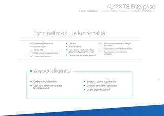 31
•	 Gestione multiaziendale
•	 Cash flow alimentato da tutte
	 le fonti aziendali
•	 Sincronizzazione flussi bancari
•	 Gestione dei bilanci consolidati
•	 Diversi regimi fiscali/IVA
	
• Aspetti distintivi
Principali moduli e funzionalità
ALYANTE Enterprise®
b AREE FUNZIONALI | AMMINISTRAZIONE, FINANZA E DICHIARAZIONE DEI REDDITI
•	 Contabilità generale ed IVA
•	 Gestione cespiti
• Bilancio CEE
• IVA periodica, annuale telematica
• Estratto conto bancario
•	 Cash flow
•	 Analisi di bilancio
•	 Ratei e risconti in automatico Piano 	
dei conti configurabile fino a 5 livelli
•	 Piano dei conti per gruppo di aziende
•	 Descrizioni personalizzate e in lingua 	
per azienda
•	 Autorizzazioni su movimentazione conti
•	 Autorizzazioni su consultazione 	 	
saldo conti
 