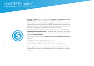 32
ALYANTE Enterprise mette a disposizione gli strumenti per pianificare le attività
aziendali e seguirne l’evoluzione con una visione complessiva e organica.
Tutte le imprese hanno bisogno di informazioni precise sui costi del personale: per
pianificarlicorrettamente,monitorarnelecomponenti–elementiretributivicontrattuali,premi
aziendali, MBO, ecc. –, conoscere gli impatti delle scelte di politica retributiva, determinare
l’incidenza di assenteismo e straordinari, valutare una nuova assunzione.
Ha al suo interno le funzionalità per verificare, con gli strumenti di contabilità analitica, il
raggiungimento dei budget stabiliti - sulle vendite, sugli acquisti, ecc. - e l’eventuale
scostamento da essi: per conoscere, in tempo reale, se e dove intervenire con le
indispensabili azioni correttive.
ALYANTE Enterprise è estremamente flessibile nella simulazione di bilanci previsionali
e permette di:
•	 	comparare e valutare diverse elaborazioni di bilancio;
•		valutarle sia su anni distinti sia tra periodi all’interno dello stesso anno;
•		elaborare dati da fonti diverse: budget, fatture da ricevere, fatture da emettere.
Tutte le registrazioni, manuali o automatiche, possono essere analizzate e comparate a
livello analitico e aggregato, grazie all’integrazione nativa con strumenti evoluti di business
intelligence!
ALYANTE Enterprise®
b AREE FUNZIONALI | BUDGET E CONTROLLO DI GESTIONE
 