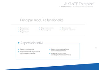 33
ALYANTE Enterprise®
b AREE FUNZIONALI | BUDGET E CONTROLLO DI GESTIONE
•	 Bilanci previsionali
•	 Budget commerciali
•	 Budget produzione
•	 Budget di conto economico
•	 Costi e spese generali
•	 Contabilità analitica
•	 Investimenti e disinvestimenti
•	 Gestione multiaziendale
•	 Elaborazione scritture previsionali
	 con competenza variabile
•	 Bilanci con simulazione fatture
	 da ricevere o da emettere
•	 Analisi per centri di costo,
	 voci di spesa/ricavo e commesse
	
• Aspetti distintivi
Principali moduli e funzionalità
 