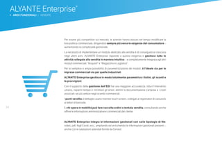 34
ALYANTE Enterprise®
b AREE FUNZIONALI | VENDITE
Per essere più competitive sul mercato, le aziende hanno dovuto nel tempo modificare la
loro politica commerciale, dirigendosi sempre più verso le esigenze del consumatore –
aumentando la complessità gestionale.
La necessità di implementare un modulo dedicato alla vendita è di conseguenza cresciuta
negli ultimi anni. ALYANTE Enterprise risponde a questa esigenza e gestisce tutte le
attività collegate alla vendita in maniera intuitiva – e completamente integrata agli altri
moduli commerciali: “Acquisti” e “Magazzino e Logistica”.
Per la semplice e ampia possibilità di parametrizzazione dei moduli, è l’ideale sia per le
imprese commerciali sia per quelle industriali.
ALYANTE Enterprise gestisce in modo totalmente parametrico i listini, gli sconti e
le provvigioni.
Con il supporto della gestione dell’EDI hai una maggiore accuratezza: riduci l’intervento
umano, risparmi tempo e minimizzi gli errori; elimini la documentazione cartacea e i costi
associati; sei più veloce negli scambi commerciali.
I punti vendita al dettaglio usano monitor touch screen, collegati ai registratori di cassa e/o
ai lettori di barcode.
E chi opera in mobilità può fare raccolta ordini o tentata vendita, consultando anche
offline le informazioni amministrative e commerciali del cliente.
ALYANTE Enterprise integra le informazioni gestionali con varie tipologie di file:
video, pdf, fogli Excel, ecc.; ampliando ed arricchendo le informazioni gestionali presenti –
anche con le valutazioni aziendali fornite da Cerved.
 