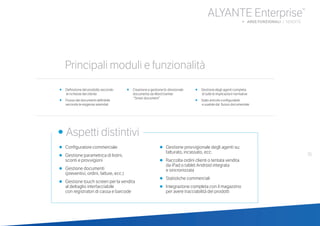 35
ALYANTE Enterprise®
b AREE FUNZIONALI | VENDITE
•	 Definizione del prodotto secondo
	 	 le richieste del cliente
•	 Flusso dei documenti definibile 	 	
secondo le esigenze aziendali
•	 Creazione e gestione bi-direzionale 	
documento da Word tramite
	 	 “Smart document”
•	 Gestione degli agenti completa
	 	 di tutte le implicazioni normative
•	 Stato articolo configurabile
	 	 e usabile dal flusso documentale
•	 Configuratore commerciale
•	Gestione parametrica di listini,
	 sconti e provvigioni
•	Gestione documenti
	 (preventivi, ordini, fatture, ecc.)
•	Gestione touch screen per la vendita
	 al dettaglio interfacciabile
	 con registratori di cassa e barcode
•	Gestione provvigionale degli agenti su:
fatturato, incassato, ecc.
•	Raccolta ordini clienti o tentata vendita
	 da iPad o tablet Android integrata
	 e sincronizzata
•	Statistiche commerciali
•	Integrazione completa con il magazzino
	 per avere tracciabilità dei prodotti
	
• Aspetti distintivi
Principali moduli e funzionalità
 