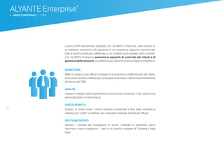 36
ALYANTE Enterprise®
b AREE FUNZIONALI | CRM
L’unico CRM nativamente integrato con ALYANTE Enterprise: dalle attività su
un semplice nominativo alla gestione di un complesso rapporto commerciale,
tutte le azioni pianificate o effettuate su un contatto sono sempre sotto controllo.
Con ALYANTE Enterprise aumenta la capacità di controllo dei clienti e di
gestionedellerelazioni,unadellelevepiùimportantidelvantaggiocompetitivo.
MARKETING
Metti in campo le più efficaci strategie di acquisizione e fidelizzazione dei clienti,
lanciaazionidi directmarketing ecampagnemulticanale, catturailead direttamente
all’interno del CRM.
ANALISI
Valutare in tempo reale le performance commerciali e di servizio. Tutti i report sono
personalizzabili e di facile lettura.
FORZA VENDITA
Gestisci in modo nuovo i clienti acquisiti e potenziali e tieni sotto controllo le
trattative più “calde” e redditizie, per sviluppare strategie sempre più efficaci.
GESTIONE SERVIZI
Gestisci i contratti per l’erogazione di servizi: chiamate di intervento, parco
macchine, scarico magazzino – tutto in un sistema completo di Ticketing e Help
Desk.
 