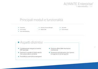 37
•	 Completamente integrato al sistema
	 ERP aziendale
•	 Gestione e controllo di tutte le attività
	 che ruotano attorno al cliente
•	 Possibilità di usare device eterogenei
•	 Gestione offline delle informazioni
commerciali
•	 Numerose verticalizzazioni che coprono
	 le esigenze di mercati specifici
ALYANTE Enterprise®
b AREE FUNZIONALI | CRM
•	 Prevendita
•	 Post-Vendita
•	 Direct Mail Marketing
•	 Business Process Manager
•	 Mobile CRM
•	 Call center
•	 Social network
	
• Aspetti distintivi
Principali moduli e funzionalità
 