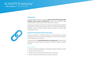 42
ALYANTE Enterprise®
b AREE FUNZIONALI | PRODUZIONE E MES
PRODUZIONE
La gestione della produzione comprende tutte le funzionalità indispensabili
all’attività delle aziende manifatturiere, sempre più condizionate dalla
variabilità della domanda e dalla riduzione dei tempi di consegna.
L’Azienda può simularne costantemente l’impatto sulla pianificazione e adeguare
velocemente i livelli delle risorse materiali (scorte) e la disponibilità delle risorse
produttive interne ed esterne (reparti, macchine, persone), in funzione delle
richieste del mercato.
MANUFACTURING EXECUTION SYSTEM (MES)
Integrato nativamente in ALYANTE Enterprise, il MES permette alle aziende
manifatturiere di avere una puntuale movimentazione, in termini di pezzi prodotti e
tempo impiegato per la produzione.
La movimentazione è rilevata direttamente e in tempo reale sia dagli operatori
della fabbrica sia dalle macchine di produzione attraverso appositi connettori
software.
Altre funzionalità
•	 		interfacce dedicate, progettate per i terminalini più utilizzati in ambito industriale
•	 		gestione dei profili di accesso
•	 	visualizzazione e dichiarazione delle operazioni di produzione
•	 	sinottici e statistiche di performance per impianti e operatori
 