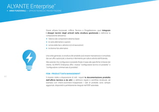 44
ALYANTE Enterprise®
b AREE FUNZIONALI | UFFICIO TECNICO E PROGETTAZIONE
Grazie all’area funzionale «Ufficio Tecnico e Progettazione» puoi integrare
i disegni tecnici degli articoli nella struttura gestionale e definirne la
composizione attraverso:
•	 		l’elenco dei componenti (distinta base)
•	 		le varie alternative o opzioni
•	 		la lista delle fasi o attività (cicli di lavorazioni)
•	 		le diverse fasi alternative
Una volta generata, la struttura del prodotto può essere manutenuta e consultata
dai vari uffici autorizzati, e diventa il riferimento per tutte le attività dell’Azienda.
Alle aziende che configurano il prodotto finale in base alle specifiche richieste del
cliente, ALYANTE Enterprise offre i moduli “configuratore tecnico di prodotto” e
“configuratore commerciale di prodotto”.
 
PDM - PRODUCT DATA MANAGEMENT
Il modulo mette a disposizione di tutti i reparti la documentazione prodotta
dall’ufficio tecnico o da altri, e definisce regole e workflow strutturati, ad
esempio con check-out/check-in/approved. I dati di prodotto sono sempre
aggiornati, disponibili e perfettamente integrati nell’ERP aziendale.
 