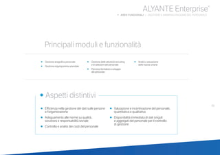 49
•	 Efficienza nella gestione dei dati sulle persone
e l’organizzazione
•	 Adeguamento alle norme su qualità,
	 sicurezza e responsabilità sociale
•	 Controllo e analisi dei costi del personale
•	 Valutazione e incentivazione del personale,
quantitativa e qualitativa
•	 Disponibilità immediata di dati singoli
	 e aggregati del personale per il controllo
	 di gestione
ALYANTE Enterprise®
b AREE FUNZIONALI | GESTIONE E AMMINISTRAZIONE DEL PERSONALE
•	 Gestione anagrafica personale
•	 Gestione organigramma aziendale
•	 Gestione delle attività di recruiting
	 e di selezione del personale
•	 Percorso formativo e sviluppo
	 del personale
•	 Analisi e valutazione
	 delle risorse umane
	
• Aspetti distintivi
Principali moduli e funzionalità
 