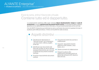 54
•	 Classificare le informazioni in
“fascicoli virtuali” che contengono
i vari documenti: offerte, progetti,
Email, fax
•	 Identificare ogni documento del
fascicolo virtuale con alcuni attributi
assegnati liberamente, per ricercare
e classificare documenti di diverse
tipologie
•	 Acquisire massivamente documenti
cartacei
•	 Acquisire documenti da scanner e
multifunzione
•	 Acquisire i documenti di posta
elettronica (MS Outlook, Lotus
Notes, ecc.)
•	 Gestire strumenti di collaborazione
•	 Integrare qualsiasi altra
applicazione aziendale esterna al
gestionale attraverso API, librerie e
web services
•	 Aspetti distintivi
Esce la carta, entra il fascicolo virtuale.
Contiene tutto ed è dappertutto.
La conservazione sostitutiva delle copie cartacee riduce drasticamente i tempi e i costi di
produzioneerendelagestionedeidocumentifacileesicura.Lanormativafiscaleecivilistica
garantiscono la validità del documento informatico, che può essere presentato anche via Email.
Con ALYANTE Enterprise puoi eliminare la carta e archiviare documenti di qualsiasi formato in
qualsiasi parte della procedura, in linea con le politiche sulla sicurezza.
ALYANTE Enterprise®
b STRUMENTI DI SUPPORTO | DMS E ARCHIVIAZIONE DOCUMENTALE
 