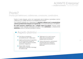•	 Una rubrica centralizzata
accessibile da tutti i collaboratori
•	 Sapere, prima ancora di rispondere,
chi sta chiamando e quale è lo
storico della sua attività (contabile,
assistenza, magazzino)
•	 Report delle chiamate,
registrazione chiamate e messaggi
di casella vocale
•	 Telefonate con un click a partire
dalla rubrica di Outlook (o da
qualsiasi altro documento)
•	 Tutte le informazioni e i dati presenti
nel gestionale sono integrati e
messi a disposizione durante la
telefonata
•	 Aspetti distintivi
Pronto?
Pronto per telefonare, collaborare, conoscere, condividere.
Gestire in modo integrato, anche con il gestionale, tutta la telefonia e permettere a tutti di
collaborare con i colleghi attraverso una molteplicità di strumenti?
Con ALYANTE Enterprise hai a disposizione la soluzione software per la comunicazione
unificata perfettamente integrata con il gestionale,chefarisparmiaretempiecostitelefonici.
Gli utenti possono collaborare con i colleghi interni ed esterni. Possono inviare
messaggi di testo istantanei, partecipare ad audio e video conferenze, o semplicemente
telefonare usando un’interfaccia semplice e intuitiva.
55
ALYANTE Enterprise®
b STRUMENTI DI SUPPORTO | CENTRALINI SOFTWARE
 