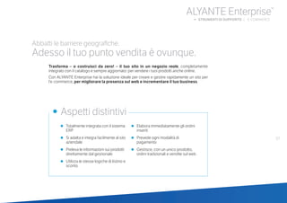 •	 Totalmente integrata con il sistema
ERP
•	 Si adatta e integra facilmente al sito
aziendale
•	 Preleva le informazioni sui prodotti
direttamente dal gestionale
•	 Utilizza le stesse logiche di listino e
sconto
•	 Elabora immediatamente gli ordini
inseriti
•	 Prevede ogni modalità di
pagamento
•	 Gestisce, con un unico prodotto,
ordini tradizionali e vendite sul web
•	 Aspetti distintivi
Abbatti le barriere geografiche.
Adesso il tuo punto vendita è ovunque.
Trasforma – o costruisci da zero! – il tuo sito in un negozio reale, completamente
integrato con il catalogo e sempre aggiornato: per vendere i tuoi prodotti anche online.
Con ALYANTE Enterprise hai la soluzione ideale per creare e gestire rapidamente un sito per
l’e-commerce, per migliorare la presenza sul web e incrementare il tuo business.
57
ALYANTE Enterprise®
b STRUMENTI DI SUPPORTO | E-COMMERCE
 