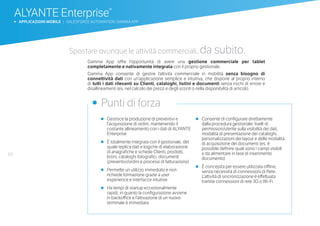 60
ALYANTE Enterprise®
b APPLICAZIONI MOBILE | SALESFORCE AUTOMATION: GAMMA APP
•	 Gestisce la produzione di preventivi e
l’acquisizione di ordini, mantenendo il
costante allineamento con i dati di ALYANTE
Enterprise
•	 È totalmente integrata con il gestionale, del
quale replica dati e logiche di elaborazione
di anagrafiche e schede Clienti, prodotti,
listini, cataloghi fotografici, documenti
(preventivi/ordini e processi di fatturazione)
•	 Permette un utilizzo immediato e non
richiede formazione grazie a user
experience e interfacce intuitive
•	 Ha tempi di startup eccezionalmente
rapidi, in quanto la configurazione avviene
in backoffice e l’attivazione di un nuovo
terminale è immediata
•	 Consente di configurare direttamente
dalla procedura gestionale: livelli di
permission/utente sulla visibilità dei dati,
modalità di presentazione dei cataloghi,
personalizzazioni dei layout e delle modalità
di acquisizione dei documenti (es. è
possibile definire quali sono i campi visibili
e da alimentare in fase di inserimento
documento)
•	 È concepita per essere utilizzata offline,
senza necessità di connessioni di Rete.
L’attività di sincronizzazione è effettuata
tramite connessioni di rete 3G o Wi-Fi
•	 Punti di forza
Spostare ovunque le attività commerciali, da subito.
Gamma App offre l’opportunità di avere una gestione commerciale per tablet
completamente e nativamente integrata con il proprio gestionale.
Gamma App consente di gestire l’attività commerciale in mobilità senza bisogno di
connettività dati con un’applicazione semplice e intuitiva, che dispone al proprio interno
di tutti i dati rilevanti su Clienti, cataloghi, listini e documenti senza rischi di errore e
disallineamenti (es. nel calcolo dei prezzi e degli sconti o nella disponibilità di articoli).
 