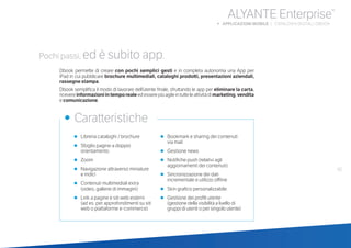 61
ALYANTE Enterprise®
b APPLICAZIONI MOBILE | CATALOGHI DIGITALI: DBOOK
•	 Libreria cataloghi / brochure
•	 Sfoglio pagine a doppio
orientamento
•	 Zoom
•	 Navigazione attraverso miniature
	 e indici
•	 Contenuti multimediali extra
	 (video, gallerie di immagini)
•	 Link a pagine e siti web esterni
	 (ad es. per approfondimenti su siti
web o piattaforme e-commerce)
•	 Bookmark e sharing dei contenuti
via mail
•	 Gestione news
•	 Notifiche push (relativi agli
aggiornamenti dei contenuti)
•	 Sincronizzazione dei dati
incrementale e utilizzo offline
•	 Skin grafico personalizzabile
•	 Gestione dei profili utente
	 (gestione della visibilità a livello di
gruppi di utenti o per singolo utente)
•	 Caratteristiche
Pochi passi, ed è subito app.
Dbook permette di creare con pochi semplici gesti e in completa autonomia una App per
iPad in cui pubblicare brochure multimediali, cataloghi prodotti, presentazioni aziendali,
rassegne stampa.
Dbook semplifica il modo di lavorare dell’utente finale, sfruttando le app per eliminare la carta,
ricevereinformazioniintemporealeedesserepiùagileintutteleattivitàdimarketing,vendita
e comunicazione.
 