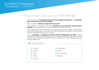 62
ALYANTE Enterprise®
b APPLICAZIONI MOBILE | CRM: TUSTENA MOBILE
•	 Aziende
•	 Contatti
•	 Lead
•	 Attività
•	 Archivio
•	 Opportunità
•	 Ticket
•	 Parco macchine
•	 Interventi
•	 Gestione
Il CRM per lavorare e comunicare anche on-the-go.
Non sei in ufficio, ma hai bisogno di lanciare una campagna di marketing o di condividere
alcune informazioni con la forza vendita?
Nessun problema, abbiamo un’App anche per questo.
Tustena Mobile è un’applicazione nata per estendere i servizi del CRM a tutti gli utenti in
mobilità che non dispongono di una connessione ad Internet permanente.
Con un’interfaccia intuitiva e adatta all’uso sia sugli smartphone che sui tablet, Tustena Mobile
farà la felicità degli utenti che passano gran parte del tempo fuori azienda e che potranno
utilizzare il CRM senza bisogno di un computer.
E puoi controllare e riconfigurare Tustena Mobile direttamente dal CRM, variando
completamente gli elementi dell’interfaccia con cui si presenta all’utente. Ogni utente ha la sua
versione, sia per i contenuti (anagrafiche aziende, permessi, ecc.) sia per la disposizione degli
elementi nella finestra.
 