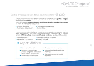 63
ALYANTE Enterprise®
b APPLICAZIONI MOBILE | LOGISTICA: EMO
•	 Supporto multiaziendale
•	 Possibilità di informatizzare
processi non gestiti a sistema con
nuove soluzioni complementari
•	 Elevato livello di automazione
•	 Transazioni real-time e asincrone
•	 Possibilità di implementare moduli
multilingua
•	 Auto-aggiornamento dei moduli
applicativi
•	 Aspetti distintivi
Gestire il magazzino stando fuori dal magazzino? Si può.
EMO è un’estensione trasversale dell’ERP con interfacce semplificate per la gestione integrata
della produzione in mobilità.
Con la sua modularità EMO offre soluzioni diversificate agli utenti di tutte le aree aziendali,
sia interne che esterne, che si occupano di:
•		Supporto area vendite		 • Gestione magazzino e logistica
•		Automazione della produzione	 • Merchandising
Il sistema di comunicazione utilizza un canale http per inviare dati e procedure su strumenti
dotati di connessioni GPRS/UMTS, oppure interconnessi tramite canali ADSL (depositi
remoti). EMO non utilizza componenti hardware dedicate e può quindi lavorare su:
•		Terminali industriali			 • Palmari tradizionali (Wi-Fi o cradled)
•		Palmari Wi-Fi, GPRS o UMTS	 • Notebook / netbook
 