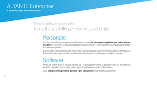 66
Dove il software può tanto,
la cultura delle persone può tutto.
Personale
Le conoscenze e le competenze delle persone sono lo strumento migliore per crescere ed
eccellere. Se anche la tua azienda la pensa così, trova in TeamSystem una risposta completa
e di altissimo profilo.
Corsiinaula,webseminar,interventimiratiepersonalizzati,eventieseminariadhoc,formazione
finanziata: tante opportunità formative da trasformare in nuove opportunità di business.
Software
Prima di partire con le nuove procedure, TeamSystem forma le persone con un modello di
servizio originale, che si basa sulle esigenze dell’azienda e dei collaboratori.
Così tutti saranno pronti a gestire ogni situazione in completa autonomia.
ALYANTE Enterprise®
b FORMAZIONE E AGGIORNAMENTO
 
