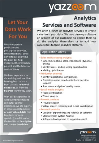 Let Your
Data Work
For You
We are experts in
predictive and
prescriptive analytics.
Unlike traditional BI we
don’t stop at analyzing
the past, but help
improving the immediate
present and the future of
your company.
We have experience in
data mining and machine
learning both on data
from classical relational
databases, as from the
Big Data technology stack.
With our backgrounds in
various engineering and
computer science
disciplines, we are experts
in processing interactive
or unstructured data (like
blog texts, images,
speech…) in addition to
the traditional descriptive
and transactional data.
Analytics
Services and Software
We offer a range of analytics services to create
value from your data. We also develop software
on request of our customers to enable them to
do the analytics themselves or to add new
capabilities to their analytics platform.
•Sales and Marketing analytics
•Determine optimal sales channel and (dynamic)
pricing
•Identify cross- and up selling opportunities
•Mailing optimization
•Production analytics
•Identify operational inefficiencies
•Predictive model based control and decision
support
•Root cause analysis of quality issues
•Social media analytics
•Topic identification
•Threat analysis
•Forensic analytics
•Fraud detection
•Video, speech recording and e-mail investigation
•Research analytics
•Design of Experiments and Analysis of Variance
•Measurement System Analysis
•Software development to support research
Application Areas
info@yazzoom.com
www.yazzoom.com
Tel/fax +32 (0)53 39 77 10© 2014 All Rights Reserved
 