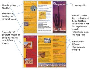 Clear large font      Contact details
headings

Smaller sub-
headings in           A colour scheme
different colour      that is reflective of
                      the destination –
                      New Mexico is hot
                      and largely desert
                      – sandy
A selection of        yellow, hot purples
different images of   and deep reds
things to see and
do – different        A selection of
shapes                different
                      information is
                      provided
 