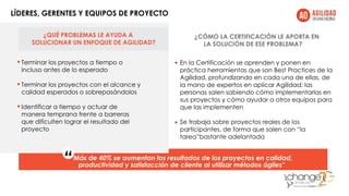 ¿QUÉ PROBLEMAS LE AYUDA A
SOLUCIONAR UN ENFOQUE DE AGILIDAD?
LÍDERES, GERENTES Y EQUIPOS DE PROYECTO
• •
•
Terminar los proyectos a tiempo o
incluso antes de lo esperado
•Terminar los proyectos con el alcance y
calidad esperados o sobrepasándolos
•Identificar a tiempo y actuar de
manera temprana frente a barreras
que dificulten lograr el resultado del
proyecto
¿CÓMO LA CERTIFICACIÓN LE APORTA EN
LA SOLUCIÓN DE ESE PROBLEMA?
En la Certificación se aprenden y ponen en
práctica herramientas que son Best Practices de la
Agilidad, profundizando en cada una de ellas, de
la mano de expertos en aplicar Agilidad; las
personas salen sabiendo cómo implementarlas en
sus proyectos y cómo ayudar a otros equipos para
que las implementen
Se trabaja sobre proyectos reales de los
participantes, de forma que salen con “la
tarea”bastante adelantada
“Más de 40% se aumentan los resultados de los proyectos en calidad,
productividad y satisfacción de cliente al utilizar métodos ágiles"
 