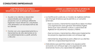 ¿QUÉ PROBLEMAS LE AYUDA A
SOLUCIONAR UN ENFOQUE DE AGILIDAD?
CONSULTORES EMPRESARIALES
¿CÓMO LA CERTIFICACIÓN LE APORTA EN
LA SOLUCIÓN DE ESE PROBLEMA?
• •
•
•
Ayudar a los clientes a desarrollar
capacidades para abordar los
proyectos con un enfoque diferente
logrando mayor eficiencia y resultados
más alineados con las expectativas de
los clientes
Contar con una capacidad práctica y
herramientas de alta demanda en la
actualidamejorando su perfil, señority
y discurso
- Qué acciones y herramientas específicas debe movilizar
una organización para generar Mentalidad Ágilde
forma que vaya creando cultura y capacidad de
Agilidad en las personas, equipos y líderes
- Qué acciones y herramientas utilizar para implementar
los proyectos organizacionales con enfoque ágil
- Herramientas diagnósticas para utilizar en sus clientes:
Líder 4.0 y Capacidad Exponencial
La Certificación parte de un modelo de Agilidad definido
por Change Americas que le permite a un consultor
entender:
Indicadores que permitan saber si los equipos están
actuando con enfoque ágil y si la organización está
avanzando hacia una capacidad de Agilidad.
 
