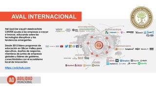 AVAL INTERNACIONAL
THE SILICON VALLEY INNOVATION
CENTER ayuda a las empresas a crecer
e innovar, educando sobre las
tecnologías disruptivas y las
tendencias emergentes.
Desde 2012 lidera programas de
educación en Silicon Valley para
ejecutivos, dueños de negocios,
miembros de juntas de empresas
globales y líderes de gobierno,
conectándolos con el ecosistema
local de innovación:
https://svichub.com
 
