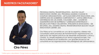 Ciro Pérez
NUESTROS FACILITADORES*
* Perfiles sujetos a disponibilidad. Change Americas se asegurará de contar con perfiles de calidad verificados con el cliente
PROGRAM DIGITAL TRANSFORMATION – SILICON VALLEY
INNOVATION CENTER, USA. PROGRAM LEADING CHANGE IN
COMPLEX ORGANIZATIONS – MIT SLOAN EXECUTIVE EDUCATION, USA.
CERTIFICADO EN GOBIERNO CORPORATIVO Y JUNTAS DIRECTIVAS –
UNIVERSIDAD DE LOS ANDES, COLOMBIA. MBA – MASTER EN
ADMINISTRACION DE EMPRESAS Y LIDERAZGO ESTRATÉGICO –
ESCUELA SAN PABLO CEU,ESPAÑA. INTELIGENCIA EMOCIONAL – SIX
SECONDS, USA. LEADING DIGITAL TRANSFORMATION SILICON VALLEY
INNOVATION CENTER, USA.
Ciro Pérez se ha convertido en uno de los expertos y líderes más
consultados sobre procesos de transformación organizacional y la
aplicación de mejores prácticas de desarrollo empresarial, cultura y
cambio. Su amplia experiencia en temas organizacionales, han
hecho la diferencia en facilitación y en grandes proyectos de
consultoría en las organizaciones más prestigiosas de Latinoamérica.
 