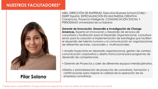 Pilar Solano
NUESTROS FACILITADORES*
* Perfiles sujetos a disponibilidad. Change Americas se asegurará de contar con perfiles de calidad verificados con el cliente
MBA, DIRECCIÓN DE EMPRESAS. Executive Business School (Chile) –
ESERP España. ESPECIALIZACIÓN EN MULTIMEDIA CREATIVA
Colciencias, Proyecto Inteligente. COMUNICACIÓN SOCIAL Y
PERIODISMO Universidad de La Sabana
Gerente de Innovación, Desarrollo e Investigación de Change
Americas. Experta en Innovación y Desarrollo de servicios de
consultoría y facilitación para el Desarrollo Organizacional, consultora
senior para la creación e implementación de estrategias que faciliten
el desarrollo del talento humano y la comunicación en organizaciones
de diferentes sectores, nacionales y multinacionales.
• Amplia trayectoria en desarrollo organizacional, gestión de cambio,
comunicación corporativa y diseño instruccional para programas de
desarrollo de competencias.
• Gerente de Proyectos y Líder de diferentes equipos interdisciplinarios.
•Diseño y estandarización de productos de consultoría, formación y
certificaciones para mejorar la calidad de la operación de las
empresas consultoras.
 