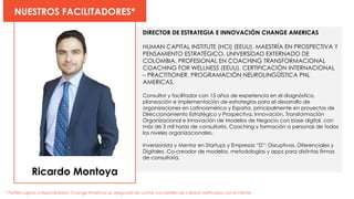 Ricardo Montoya
NUESTROS FACILITADORES*
* Perfiles sujetos a disponibilidad. Change Americas se asegurará de contar con perfiles de calidad verificados con el cliente
DIRECTOR DE ESTRATEGIA E INNOVACIÓN CHANGE AMERICAS
HUMAN CAPITAL INSTITUTE (HCI) (EEUU). MAESTRÍA EN PROSPECTIVA Y
PENSAMIENTO ESTRATÉGICO. UNIVERSIDAD EXTERNADO DE
COLOMBIA. PROFESIONAL EN COACHING TRANSFORMACIONAL
COACHING FOR WELLNESS (EEUU). CERTIFICACIÓN INTERNACIONAL
– PRACTITIONER. PROGRAMACIÓN NEUROLINGÜÍSTICA PNL
AMERICAS.
Consultor y facilitador con 15 años de experiencia en el diagnóstico,
planeación e implementación de estrategias para el desarrollo de
organizaciones en Latinoamérica y España, principalmente en proyectos de
Direccionamiento Estratégico y Prospectiva, Innovación, Transformación
Organizacional e Innovación de Modelos de Negocio con base digital, con
más de 3 mil horas de consultoría, Coaching y formación a personas de todos
los niveles organizacionales.
Inversionista y Mentor en Startups y Empresas “D”: Disruptivas, Diferenciales y
Digitales. Co-creador de modelos, metodologías y apps para distintas firmas
de consultoría.
 