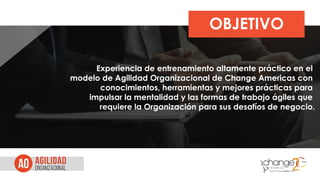 OBJETIVO
Experiencia de entrenamiento altamente práctico en el
modelo de Agilidad Organizacional de Change Americas con
conocimientos, herramientas y mejores prácticas para
impulsar la mentalidad y las formas de trabajo ágiles que
requiere la Organización para sus desafíos de negocio.
 